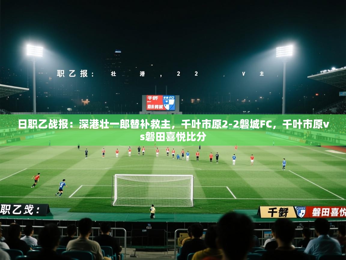 日职乙战报:深港壮一郎替补救主,千叶市原2-2磐城FC,千叶市原vs磐田喜悦比分 第2张